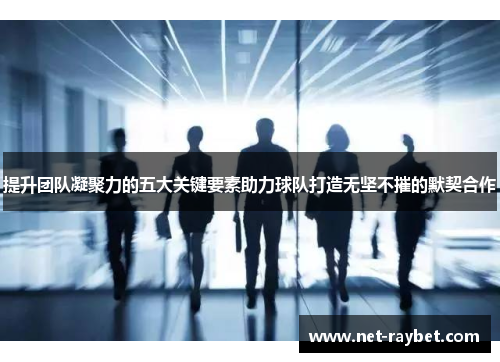 提升团队凝聚力的五大关键要素助力球队打造无坚不摧的默契合作
