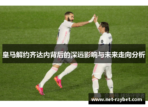 皇马解约齐达内背后的深远影响与未来走向分析