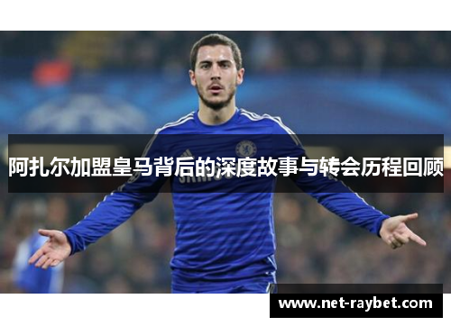 阿扎尔加盟皇马背后的深度故事与转会历程回顾